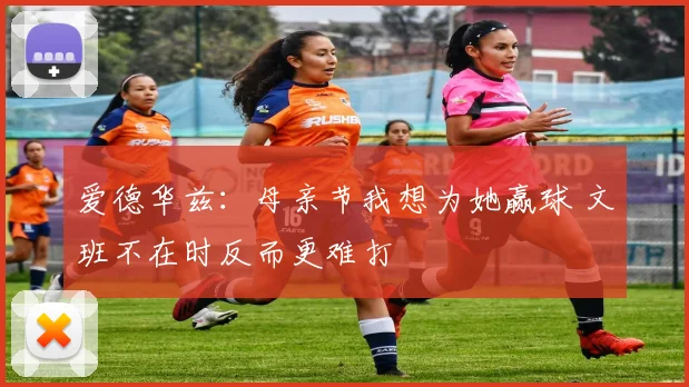 爱德华兹：母亲节我想为她赢球 文班不在时反而更难打