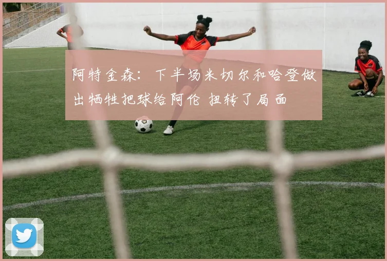 阿特金森：下半场米切尔和哈登做出牺牲把球给阿伦 扭转了局面