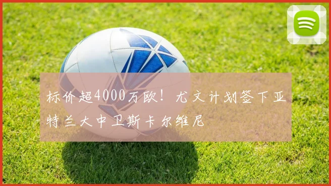 标价超4000万欧！尤文计划签下亚特兰大中卫斯卡尔维尼